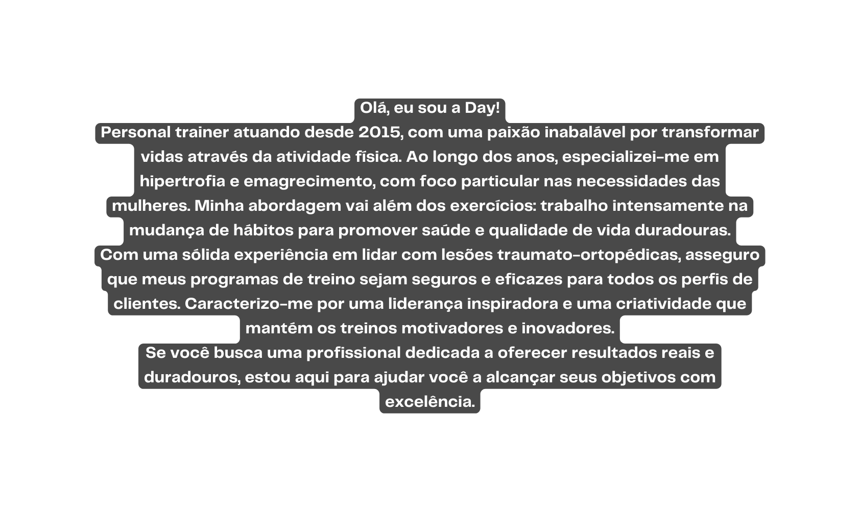 Olá eu sou a Day Personal trainer atuando desde 2015 com uma paixão inabalável por transformar vidas através da atividade física Ao longo dos anos especializei me em hipertrofia e emagrecimento com foco particular nas necessidades das mulheres Minha abordagem vai além dos exercícios trabalho intensamente na mudança de hábitos para promover saúde e qualidade de vida duradouras Com uma sólida experiência em lidar com lesões traumato ortopédicas asseguro que meus programas de treino sejam seguros e eficazes para todos os perfis de clientes Caracterizo me por uma liderança inspiradora e uma criatividade que mantém os treinos motivadores e inovadores Se você busca uma profissional dedicada a oferecer resultados reais e duradouros estou aqui para ajudar você a alcançar seus objetivos com excelência